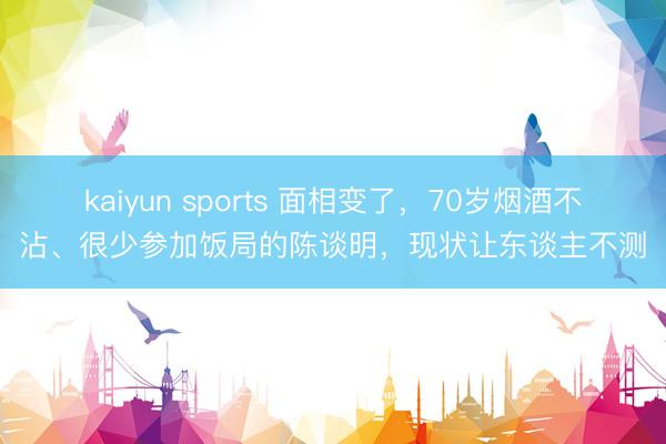 kaiyun sports 面相變了，70歲煙酒不沾、很少參加飯局的陳談明，現狀讓東談主不測