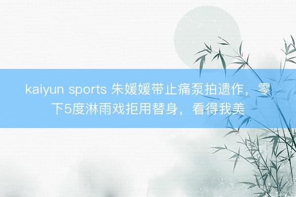 kaiyun sports 朱媛媛帶止痛泵拍遺作,零下5度淋雨戲拒用替身,看得我美