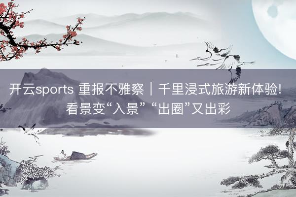 開云sports 重報(bào)不雅察｜千里浸式旅游新體驗(yàn)! 看景變“入景” “出圈”又出彩
