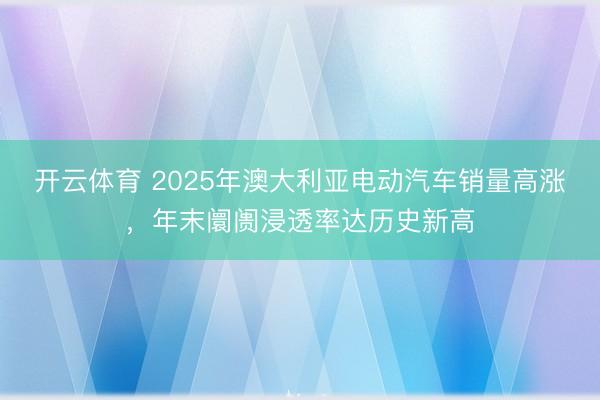 開云體育 2025年澳大利亞電動汽車銷量高漲,年末阛阓浸透率達歷史新高