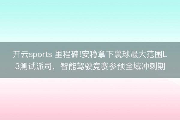開云sports 里程碑!安穩拿下寰球最大范圍L3測試派司,智能駕駛競賽參預全域沖刺期