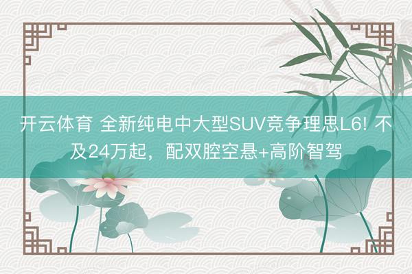開云體育 全新純電中大型SUV競爭理思L6! 不及24萬起，配雙腔空懸+高階智駕
