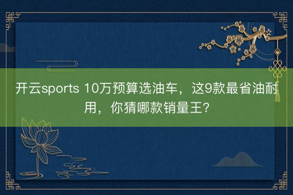 開(kāi)云sports 10萬(wàn)預(yù)算選油車，這9款最省油耐用，你猜哪款銷量王?