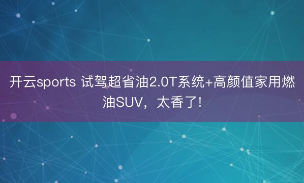 開云sports 試駕超省油2.0T系統+高顏值家用燃油SUV,太香了!
