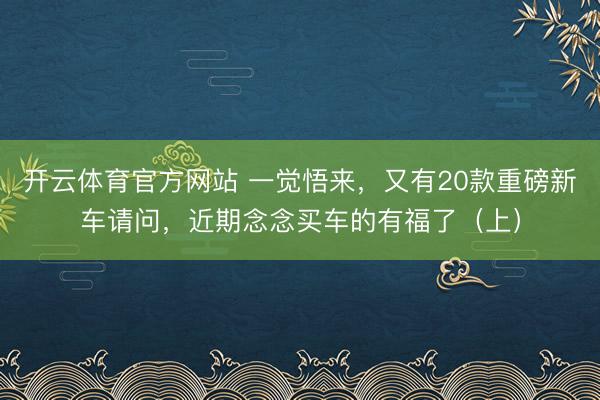 開云體育官方網站 一覺悟來，又有20款重磅新車請問，近期念念買車的有福了（上）