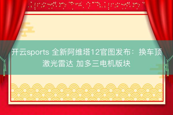 開云sports 全新阿維塔12官圖發(fā)布:換車頂激光雷達 加多三電機版塊