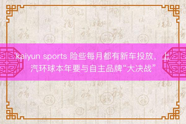 kaiyun sports 險些每月都有新車投放，上汽環球本年要與自主品牌“大決戰”