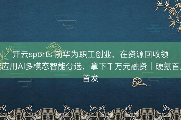 開云sports 前華為職工創業，在資源回收領域應用AI多模態智能分選，拿下千萬元融資｜硬氪首發