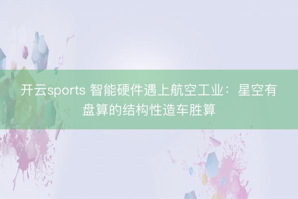 開云sports 智能硬件遇上航空工業(yè)：星空有盤算的結(jié)構(gòu)性造車勝算