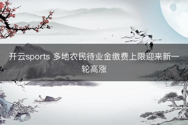 開云sports 多地農(nóng)民待業(yè)金繳費(fèi)上限迎來新一輪高漲