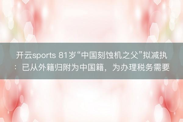 開云sports 81歲“中國刻蝕機之父”擬減執:已從外籍歸附為中國籍,為辦理稅務需要