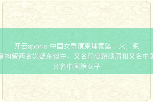 開云sports 中國女導演柬埔寨墜一火,柬警方照章拘留兩名嫌疑東談主:又名印度籍須眉和又名中國籍女子