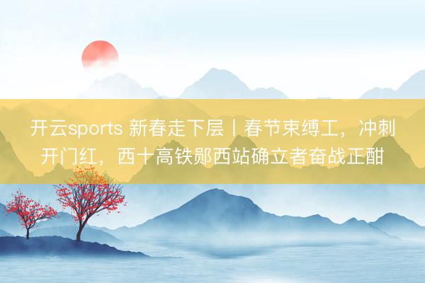 開云sports 新春走下層丨春節束縛工,沖刺開門紅,西十高鐵鄖西站確立者奮戰正酣