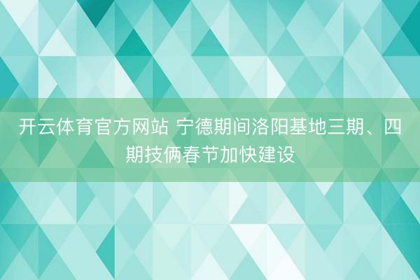 開云體育官方網站 寧德期間洛陽基地三期、四期技倆春節加快建設