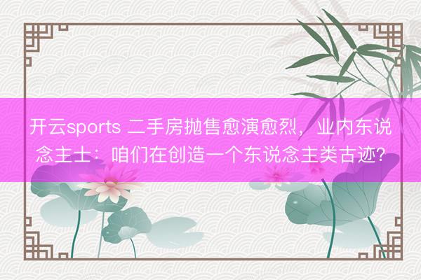 開云sports 二手房拋售愈演愈烈,業(yè)內(nèi)東說念主士:咱們在創(chuàng)造一個東說念主類古跡?