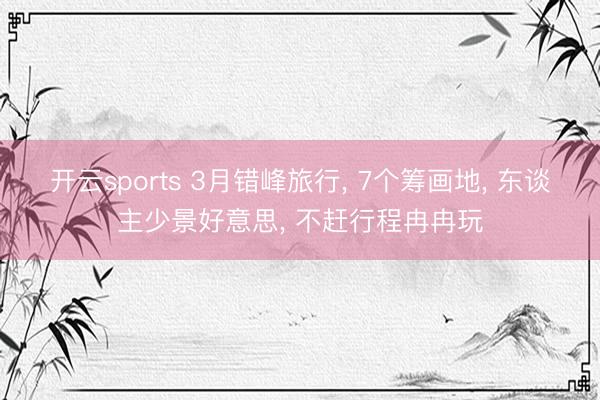 開云sports 3月錯(cuò)峰旅行, 7個(gè)籌畫地, 東談主少景好意思, 不趕行程冉冉玩