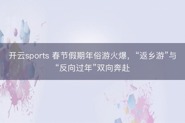 開云sports 春節(jié)假期年俗游火爆,“返鄉(xiāng)游”與“反向過年”雙向奔赴