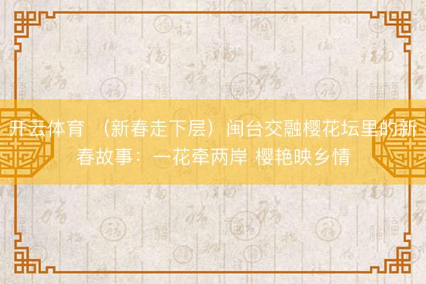開(kāi)云體育 (新春走下層)閩臺(tái)交融櫻花壇里的新春故事:一花牽?jī)砂?櫻艷映鄉(xiāng)情