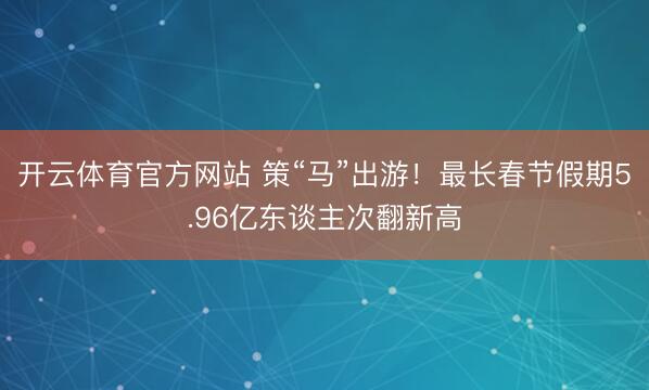 開云體育官方網(wǎng)站 策“馬”出游!最長春節(jié)假期5.96億東談主次翻新高