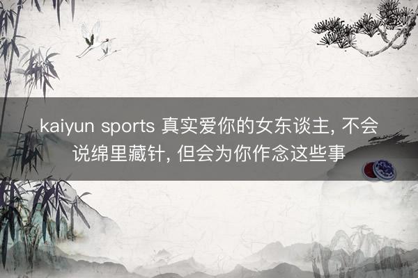 kaiyun sports 真實(shí)愛(ài)你的女東談主， 不會(huì)說(shuō)綿里藏針， 但會(huì)為你作念這些事