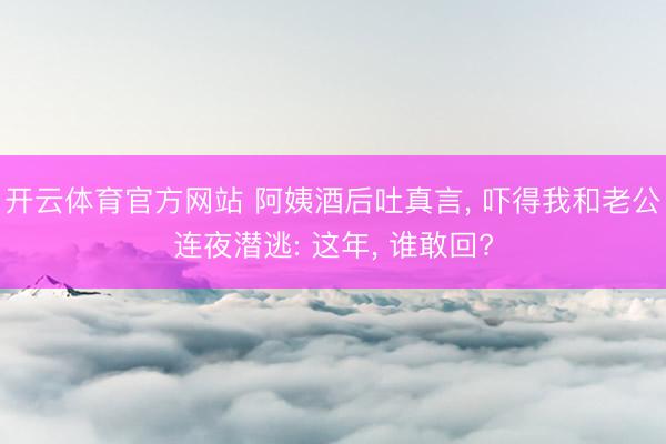 開云體育官方網(wǎng)站 阿姨酒后吐真言， 嚇得我和老公連夜?jié)撎? 這年， 誰敢回?