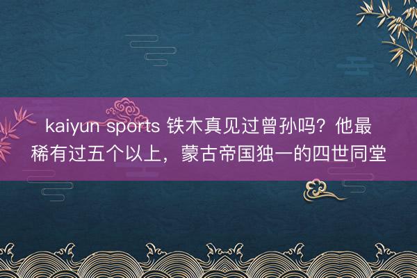 kaiyun sports 鐵木真見過曾孫嗎？他最稀有過五個以上，蒙古帝國獨一的四世同堂