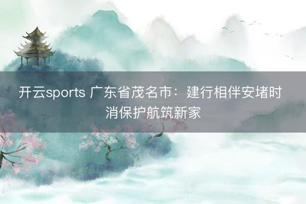 開云sports 廣東省茂名市：建行相伴安堵時 消保護航筑新家