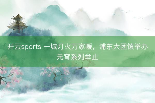 開(kāi)云sports 一城燈火萬(wàn)家暖，浦東大團(tuán)鎮(zhèn)舉辦元宵系列舉止