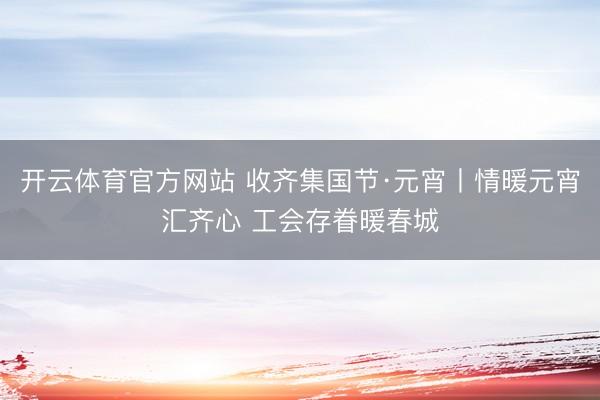 開云體育官方網站 收齊集國節·元宵丨情暖元宵匯齊心 工會存眷暖春城