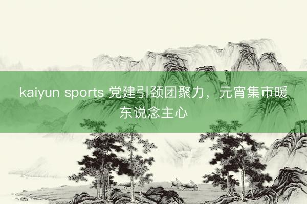 kaiyun sports 黨建引頸團聚力，元宵集市暖東說念主心
