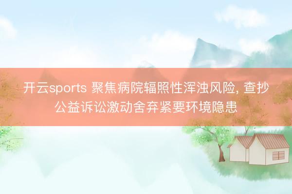 開云sports 聚焦病院輻照性渾濁風險， 查抄公益訴訟激動舍棄緊要環境隱患